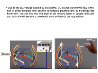 • Due to the DC voltage applied by an external DC source current will flow in the
coil in given direction from positive to negative potential and by Fleming's left
hand rule , we can find that this side of coil receive force in upward direction
and this side will receive a downward force and hence the loop rotates.
Current
 