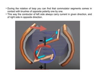• During the rotation of loop you can find that commutator segments comes in
contact with brushes of opposite polarity one by one.
• This way the conductor of left side always carry current in given direction, and
of right side in opposite direction.
 