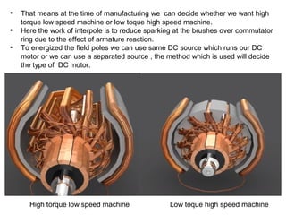 • That means at the time of manufacturing we can decide whether we want high
torque low speed machine or low toque high speed machine.
• Here the work of interpole is to reduce sparking at the brushes over commutator
ring due to the effect of armature reaction.
• To energized the field poles we can use same DC source which runs our DC
motor or we can use a separated source , the method which is used will decide
the type of DC motor.
High torque low speed machine Low toque high speed machine
 