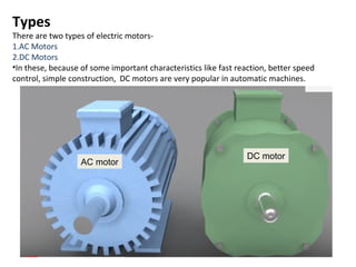 Types
There are two types of electric motors-
1.AC Motors
2.DC Motors
•In these, because of some important characteristics like fast reaction, better speed
control, simple construction, DC motors are very popular in automatic machines.
AC motor
DC motor
 