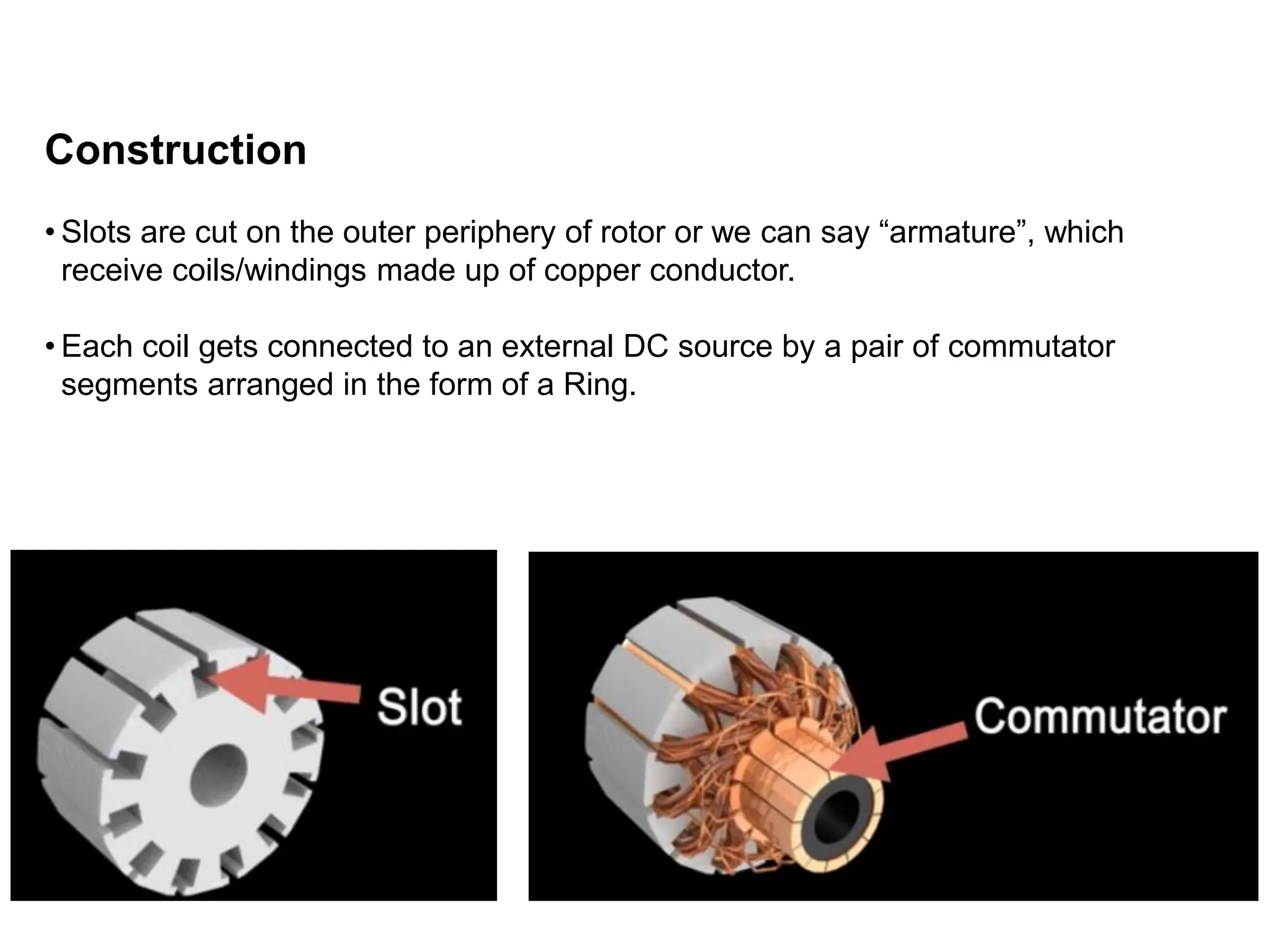 Construction
• Slots are cut on the outer periphery of rotor or we can say “armature”, which
receive coils/windings made up of copper conductor.
• Each coil gets connected to an external DC source by a pair of commutator
segments arranged in the form of a Ring.
 
