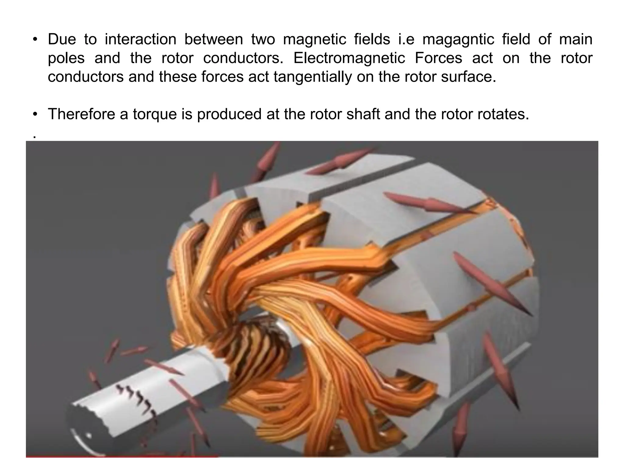 • Due to interaction between two magnetic fields i.e magagntic field of main
poles and the rotor conductors. Electromagnetic Forces act on the rotor
conductors and these forces act tangentially on the rotor surface.
• Therefore a torque is produced at the rotor shaft and the rotor rotates.
.
 