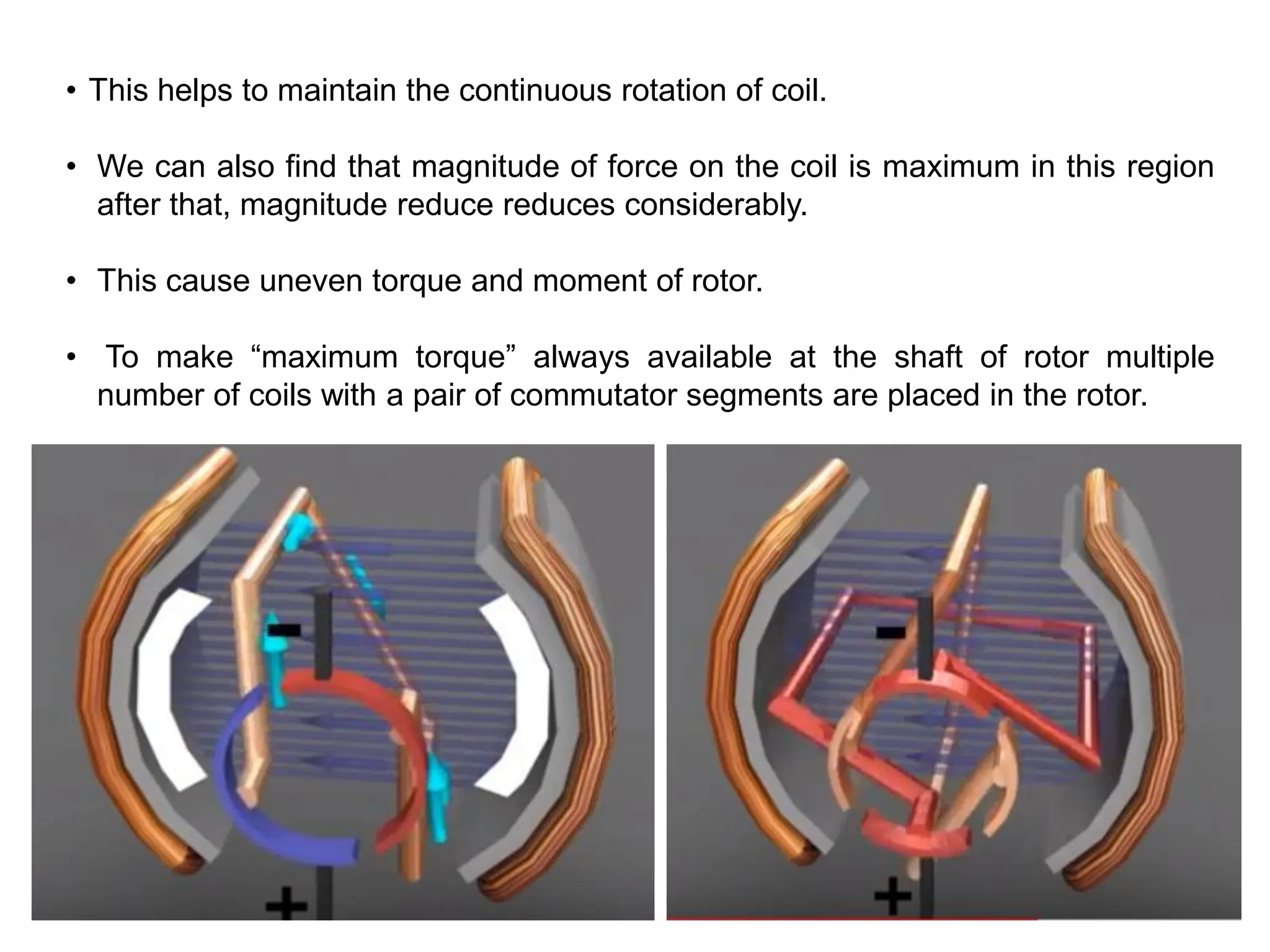 • This helps to maintain the continuous rotation of coil.
• We can also find that magnitude of force on the coil is maximum in this region
after that, magnitude reduce reduces considerably.
• This cause uneven torque and moment of rotor.
• To make “maximum torque” always available at the shaft of rotor multiple
number of coils with a pair of commutator segments are placed in the rotor.
 