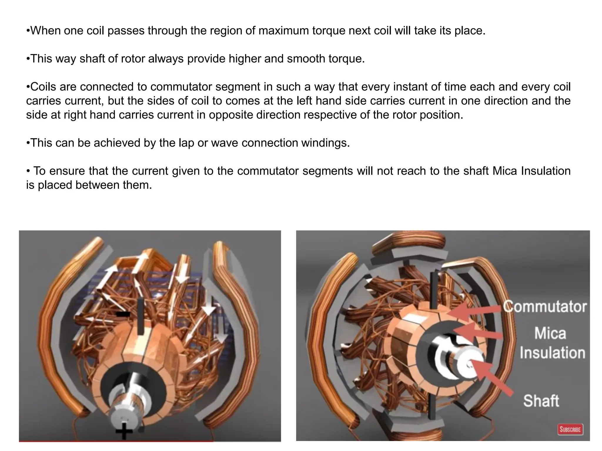 •When one coil passes through the region of maximum torque next coil will take its place.
•This way shaft of rotor always provide higher and smooth torque.
•Coils are connected to commutator segment in such a way that every instant of time each and every coil
carries current, but the sides of coil to comes at the left hand side carries current in one direction and the
side at right hand carries current in opposite direction respective of the rotor position.
•This can be achieved by the lap or wave connection windings.
• To ensure that the current given to the commutator segments will not reach to the shaft Mica Insulation
is placed between them.
 