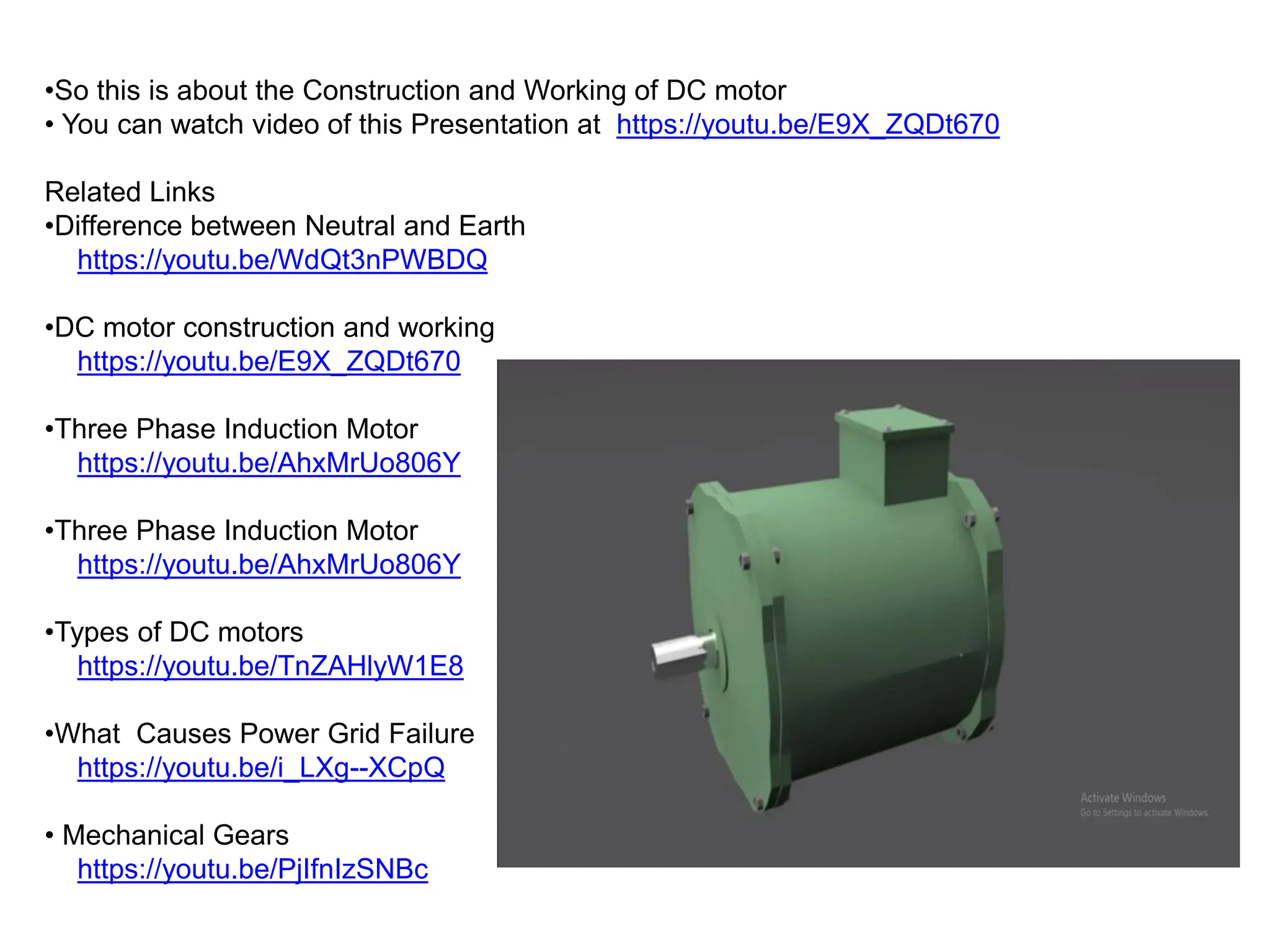 •So this is about the Construction and Working of DC motor
• You can watch video of this Presentation at https://youtu.be/E9X_ZQDt670
Related Links
•Difference between Neutral and Earth
https://youtu.be/WdQt3nPWBDQ
•DC motor construction and working
https://youtu.be/E9X_ZQDt670
•Three Phase Induction Motor
https://youtu.be/AhxMrUo806Y
•Three Phase Induction Motor
https://youtu.be/AhxMrUo806Y
•Types of DC motors
https://youtu.be/TnZAHlyW1E8
•What Causes Power Grid Failure
https://youtu.be/i_LXg--XCpQ
• Mechanical Gears
https://youtu.be/PjIfnIzSNBc
 