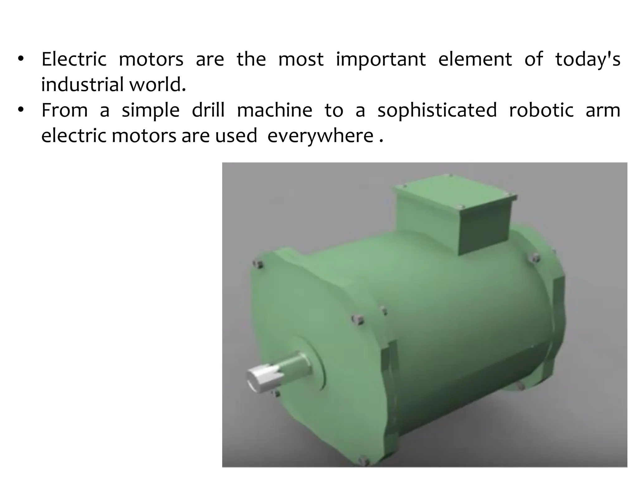 • Electric motors are the most important element of today's
industrial world.
• From a simple drill machine to a sophisticated robotic arm
electric motors are used everywhere .
 
