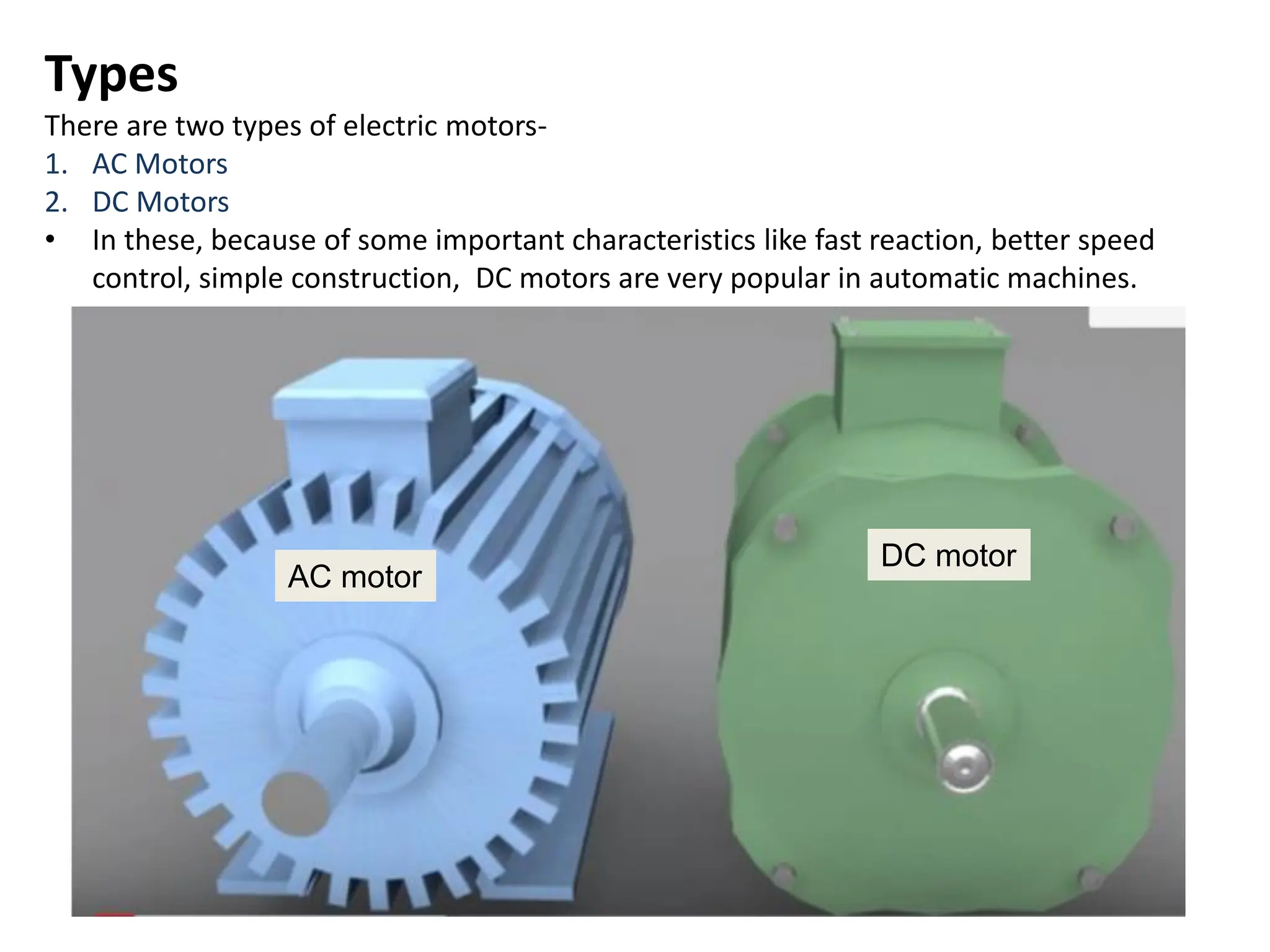 Types
There are two types of electric motors-
1. AC Motors
2. DC Motors
• In these, because of some important characteristics like fast reaction, better speed
control, simple construction, DC motors are very popular in automatic machines.
AC motor
DC motor
 