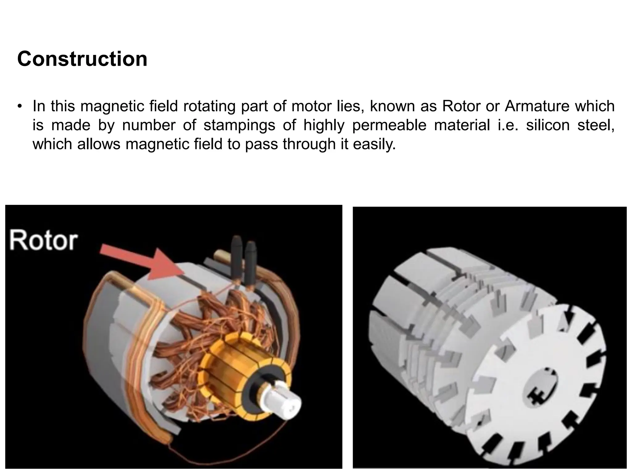 Construction
• In this magnetic field rotating part of motor lies, known as Rotor or Armature which
is made by number of stampings of highly permeable material i.e. silicon steel,
which allows magnetic field to pass through it easily.
 