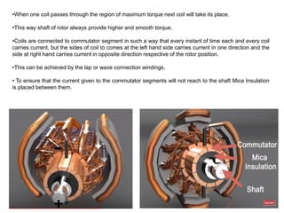 •When one coil passes through the region of maximum torque next coil will take its place.
•This way shaft of rotor always provide higher and smooth torque.
•Coils are connected to commutator segment in such a way that every instant of time each and every coil
carries current, but the sides of coil to comes at the left hand side carries current in one direction and the
side at right hand carries current in opposite direction respective of the rotor position.
•This can be achieved by the lap or wave connection windings.
• To ensure that the current given to the commutator segments will not reach to the shaft Mica Insulation
is placed between them.
 