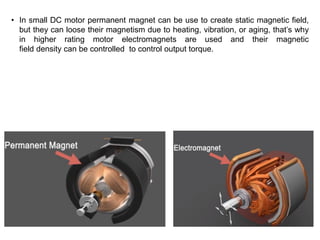 • In small DC motor permanent magnet can be use to create static magnetic field,
but they can loose their magnetism due to heating, vibration, or aging, that’s why
in higher rating motor electromagnets are used and their magnetic
field density can be controlled to control output torque.
 