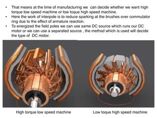 • That means at the time of manufacturing we can decide whether we want high
torque low speed machine or low toque high speed machine.
• Here the work of interpole is to reduce sparking at the brushes over commutator
ring due to the effect of armature reaction.
• To energized the field poles we can use same DC source which runs our DC
motor or we can use a separated source , the method which is used will decide
the type of DC motor.
High torque low speed machine Low toque high speed machine
 