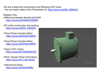 •So this is about the Construction and Working of DC motor
• You can watch video of this Presentation at https://youtu.be/E9X_ZQDt670
Related Links
•Difference between Neutral and Earth
https://youtu.be/WdQt3nPWBDQ
•DC motor construction and working
https://youtu.be/E9X_ZQDt670
•Three Phase Induction Motor
https://youtu.be/AhxMrUo806Y
•Three Phase Induction Motor
https://youtu.be/AhxMrUo806Y
•Types of DC motors
https://youtu.be/TnZAHlyW1E8
•What Causes Power Grid Failure
https://youtu.be/i_LXg--XCpQ
• Mechanical Gears
https://youtu.be/PjIfnIzSNBc
 