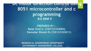 BIOMEDICAL ENGINEERING DEPARTMENT
GOVERNMENT ENGINEERING COLLEGE,
GANDHINAGAR
Dc motor direction control using
8051 microcontroller and c
programming
B.E SEM V
PREPARED BY :-
Balat Viral S. (150133103004)
Damodar Dinesh R.(150133103011)
 