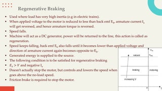 Regenerative Braking
 Used where load has very high inertia (e.g in electric trains).
 When applied voltage to the motor is reduced to less than back emf Eb, armature current Ia
will get reversed, and hence armature torque is reversed.
 Speed falls.
 Machine will act as a DC generator, power will be returned to the line, this action is called as
regeneration.
 Speed keeps falling, back emf Eb also falls until it becomes lower than applied voltage and
direction of armature current again becomes opposite to Eb.
 Generated energy is supplied to the source.
 The following condition is to be satisfied for regenerative braking
 𝐸𝑏 > 𝑉 and negative Ia
 Doesn’t actually stop the motor, but controls and lowers the speed when it
goes above the no-load speed.
 Friction brake is required to stop the motor.
 