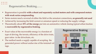 Regenerative Braking……
 Regeneration is possible with a shunt and separately excited motors and with compound motors
with weak series compounding.
 Series motors need a reversal of either the field or the armature connections, so generally not used
 Achieved by increasing the field current or armature speed or reducing the supply voltage.
 Theoretically about 35% of the energy put into an automotive vehicle during typical urban traction
is recoverable by regenerative braking.
 Exact value of the recoverable energy is a function of
type of driving, the terrain, efficiency of the drive train,
gear ratios in the drive/train, etc.
 The method needs a supply capable of accepting the
generated power without undue rise of the terminal vol
tage.
 