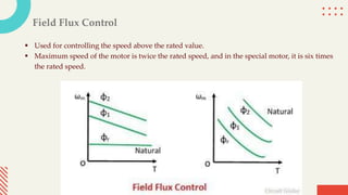 Field Flux Control
 Used for controlling the speed above the rated value.
 Maximum speed of the motor is twice the rated speed, and in the special motor, it is six times
the rated speed.
 