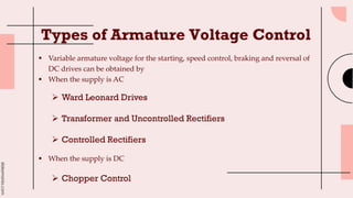 slidesmania.com
Types of Armature Voltage Control
 Variable armature voltage for the starting, speed control, braking and reversal of
DC drives can be obtained by
 When the supply is AC
 Ward Leonard Drives
 Transformer and Uncontrolled Rectifiers
 Controlled Rectifiers
 When the supply is DC
 Chopper Control
 