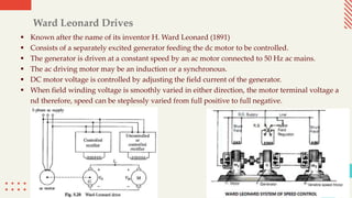 Ward Leonard Drives
 Known after the name of its inventor H. Ward Leonard (1891)
 Consists of a separately excited generator feeding the dc motor to be controlled.
 The generator is driven at a constant speed by an ac motor connected to 50 Hz ac mains.
 The ac driving motor may be an induction or a synchronous.
 DC motor voltage is controlled by adjusting the field current of the generator.
 When field winding voltage is smoothly varied in either direction, the motor terminal voltage a
nd therefore, speed can be steplessly varied from full positive to full negative.
 