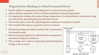 Regenerative Braking in Ward Leonard Drives
 Has the ability for regenerative braking down to very low motor speeds.
 Allows efficient operation of drive in all four quadrants of speed-torque plane.
 For regenerative braking, the output voltage of generator G is reduced below the induced voltag
e of motor M by decreasing the generator field current.
 This reverses the current flowing through the armatures of machines G and M.
 Then machine M works as a generator and G as a motor.
 Mechanical energy provided to machine M, is converted in
to electrical energy.
 Electrical energy supplied by Machine M is converted into
mechanical energy by machine G.
 The ac motor, now works as a generator and feeds electrica
l enrgy to the ac source.
 