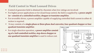 Field Control in Ward Leonard Drives
 Control of generator field is obtained by rheostats when low ratings are involved
 For higher power applications or for closed-loop control, the field is supplied by a power amplif
ier - consists of a controlled rectifier, chopper or transistor amplifier.
 For reversible drives, a power amplifier capable of supplying controlled field current in either di
rection is required.
 It may consists of a single-phase or three-phase dual converter, four quadrant chopper or four
quadrant transistor amplifier.
 For single-direction operation, a power amplifier consisti
ng of a half-controlled rectifier, step-down chopper or
one quadrant transistor amplifier is used to reduce cost.
 