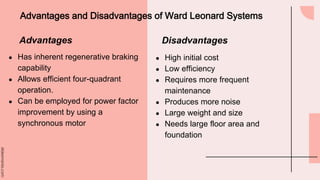 slidesmania.com
Advantages and Disadvantages of Ward Leonard Systems
● Has inherent regenerative braking
capability
● Allows efficient four-quadrant
operation.
● Can be employed for power factor
improvement by using a
synchronous motor
● High initial cost
● Low efficiency
● Requires more frequent
maintenance
● Produces more noise
● Large weight and size
● Needs large floor area and
foundation
Advantages Disadvantages
 