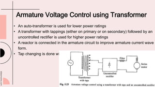 slidesmania.com
Armature Voltage Control using Transformer
• An auto-transformer is used for lower power ratings
• A transformer with tappings (either on primary or on secondary) followed by an
uncontrolled rectifier is used for higher power ratings
• A reactor is connected in the armature circuit to improve armature current wave
form.
• Tap changing is done with the help of an on load tap changer
 