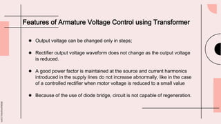 slidesmania.com
Features of Armature Voltage Control using Transformer
● Output voltage can be changed only in steps;
● Rectifier output voltage waveform does not change as the output voltage
is reduced.
● A good power factor is maintained at the source and current harmonics
introduced in the supply lines do not increase abnormally, like in the case
of a controlled rectifier when motor voltage is reduced to a small value
● Because of the use of diode bridge, circuit is not capable of regeneration.
 