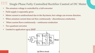 Single Phase Fully Controlled Rectifier Control of DC Motor
• The armature voltage is controlled by a full-converter
• Field supply is separately given
• Motor current is unidirectional due to the thyristors, but voltage can reverse direction.
• When armature current does not flow continuously - discontinuous conduction.
• When current flows continuously – continuous conduction
• Two quadrant converter
• Limited to application up to 20HP
 