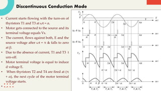 Discontinuous Conduction Mode
• Current starts flowing with the turn-on of
thyristors T1 and T3 at ωt = α.
• Motor gets connected to the source and its
terminal voltage equals Vs.
• The current, flows against both, E and the
source voltage after ωt = π & falls to zero
at β.
• Due to the absence of current, T1 and T3 t
urn-off.
• Motor terminal voltage is equal to induce
d voltage E.
• When thyristors T2 and T4 are fired at (π
+ α), the next cycle of the motor terminal
voltage starts.
• .
 