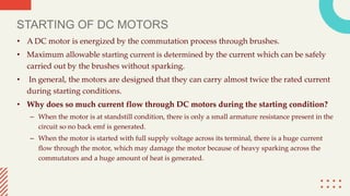 STARTING OF DC MOTORS
• A DC motor is energized by the commutation process through brushes.
• Maximum allowable starting current is determined by the current which can be safely
carried out by the brushes without sparking.
• In general, the motors are designed that they can carry almost twice the rated current
during starting conditions.
• Why does so much current flow through DC motors during the starting condition?
– When the motor is at standstill condition, there is only a small armature resistance present in the
circuit so no back emf is generated.
– When the motor is started with full supply voltage across its terminal, there is a huge current
flow through the motor, which may damage the motor because of heavy sparking across the
commutators and a huge amount of heat is generated.
 