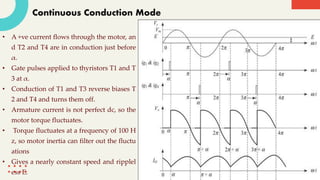 Continuous Conduction Mode
• A +ve current flows through the motor, an
d T2 and T4 are in conduction just before
α.
• Gate pulses applied to thyristors T1 and T
3 at α.
• Conduction of T1 and T3 reverse biases T
2 and T4 and turns them off.
• Armature current is not perfect dc, so the
motor torque fluctuates.
• Torque fluctuates at a frequency of 100 H
z, so motor inertia can filter out the fluctu
ations
• Gives a nearly constant speed and ripplel
ess E.
 