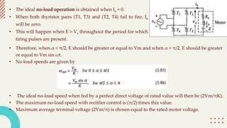 • The ideal no-load operation is obtained when Ia = 0.
• When both thyristor pairs (T1, T3) and (T2, T4) fail to fire, Ia
will be zero.
• This will happen when E > Vs throughout the period for which
tiring pulses are present.
• Therefore, when α < π/2, E should be greater or equal to Vm and when α > π/2, E should be greater
or equal to Vm sin ωt.
• No load speeds are given by
• The ideal no-load speed when fed by a perfect direct voltage of rated value will then be (2Vm/πK).
• The maximum no-load speed with rectifier control is (π/2) times this value.
• Maximum average terminal voltage (2Vm/π) is chosen equal to the rated motor voltage.
 