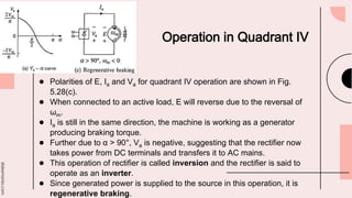 slidesmania.com
Operation in Quadrant IV
● Polarities of E, Ia and Va for quadrant IV operation are shown in Fig.
5.28(c).
● When connected to an active load, E will reverse due to the reversal of
ωm.
● Ia is still in the same direction, the machine is working as a generator
producing braking torque.
● Further due to α > 90°, Va is negative, suggesting that the rectifier now
takes power from DC terminals and transfers it to AC mains.
● This operation of rectifier is called inversion and the rectifier is said to
operate as an inverter.
● Since generated power is supplied to the source in this operation, it is
regenerative braking.
 