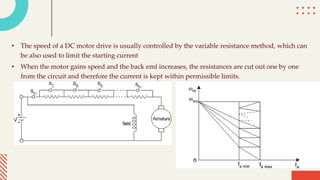 • The speed of a DC motor drive is usually controlled by the variable resistance method, which can
be also used to limit the starting current
• When the motor gains speed and the back emf increases, the resistances are cut out one by one
from the circuit and therefore the current is kept within permissible limits.
 