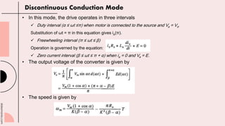 slidesmania.com
• In this mode, the drive operates in three intervals
 Duty interval (α ≤ ωt ≤π) when motor is connected to the source and Va = Vs.
Substitution of ωt = π in this equation gives ia(π).
 Freewheeling interval (π ≤ ωt ≤ β)
Operation is governed by the equation:
 Zero current interval (β ≤ ωt ≤ π + α) when ia = 0 and Va = E.
• The output voltage of the converter is given by
• The speed is given by
Discontinuous Conduction Mode
 