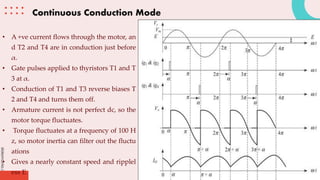 slidesmania.com
Continuous Conduction Mode
• A +ve current flows through the motor, an
d T2 and T4 are in conduction just before
α.
• Gate pulses applied to thyristors T1 and T
3 at α.
• Conduction of T1 and T3 reverse biases T
2 and T4 and turns them off.
• Armature current is not perfect dc, so the
motor torque fluctuates.
• Torque fluctuates at a frequency of 100 H
z, so motor inertia can filter out the fluctu
ations
• Gives a nearly constant speed and ripplel
ess E.
 