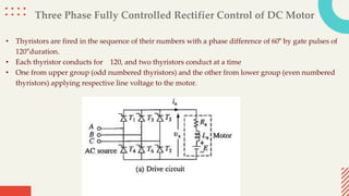 Three Phase Fully Controlled Rectifier Control of DC Motor
• Thyristors are fired in the sequence of their numbers with a phase difference of 60° by gate pulses of
120°duration.
• Each thyristor conducts for 120, and two thyristors conduct at a time
• One from upper group (odd numbered thyristors) and the other from lower group (even numbered
thyristors) applying respective line voltage to the motor.
 