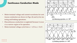 Continuous Conduction Mode
• Motor terminal voltage and current waveforms for cont
inuous conduction are shown in Figs. (b) and (c) for mo
toring and braking operations.
• Discontinuous conduction is neglected because it occur
s is a narrow region of its operation.
• Motor terminal voltage cycle from α + π/3 to α + 2π/3 .
 