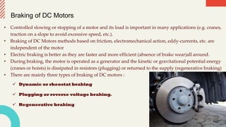 Braking of DC Motors
• Controlled slowing or stopping of a motor and its load is important in many applications (e.g. cranes,
traction on a slope to avoid excessive speed, etc.).
• Braking of DC Motors methods based on friction, electromechanical action, eddy-currents, etc. are
independent of the motor
• Electric braking is better as they are faster and more efficient (absence of brake wear)all around.
• During braking, the motor is operated as a generator and the kinetic or gravitational potential energy
(cranes or hoists) is dissipated in resistors (plugging) or returned to the supply (regenerative braking)
• There are mainly three types of braking of DC motors :
 Dynamic or rheostat braking
 Plugging or reverse voltage braking.
 Regenerative braking
 