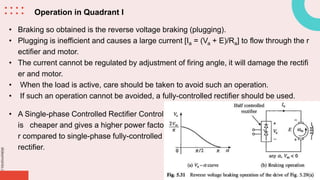 slidesmania.com
Operation in Quadrant I
• Braking so obtained is the reverse voltage braking (plugging).
• Plugging is inefficient and causes a large current [Ia = (Va + E)/Ra] to flow through the r
ectifier and motor.
• The current cannot be regulated by adjustment of firing angle, it will damage the rectifi
er and motor.
• When the load is active, care should be taken to avoid such an operation.
• If such an operation cannot be avoided, a fully-controlled rectifier should be used.
• A Single-phase Controlled Rectifier Control
is cheaper and gives a higher power facto
r compared to single-phase fully-controlled
rectifier.
 