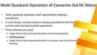 • Multi-quadrant operation with regenerative braking is
considered.
• In such drives, current control is always provided to limit the
current value during transient operations.
• Three schemes are used
 Single Phase Fully Controlled Rectifier with Reversing Switch
 Dual Converter
 Single Phase Fully Controlled Rectifier in armature with Field Current
Reversal
 
