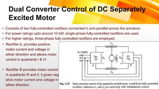 Dual Converter Control of DC Separately
Excited Motor
• Consists of two fully-controlled rectifiers connected in anti-parallel across the armature.
• For power ratings upto around 10 kW, single-phase fully-controlled rectifiers are used.
• For higher ratings, three-phase fully controlled rectifiers are employed.
• Rectifier A, provides positive
motor current and voltage in
either direction and allows motor
control in quadrants I & IV
• Rectifier B provides motor control
in quadrants III and II, it gives neg
ative motor current and voltage in
either direction.
 