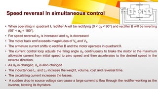 • When operating in quadrant I, rectifier A will be rectifying (0 < αA < 90°) and rectifier B will be inverting
(90° < αB < 180°).
• For speed reversal αA is increased and αB is decreased
• The motor back emf exceeds magnitudes of VA and VB.
• The armature current shifts to rectifier B and the motor operates in quadrant II.
• The current control loop adjusts the firing angle αB continuously to brake the motor at the maximum
allowable current from initial speed to zero speed and then accelerates to the desired speed in the
reverse direction.
• As αB is changed, αA is also changed
• The inductances L1 and L2 increase the weight, volume, cost and reversal time.
• The circulating current increases the losses.
• A sudden drop in source voltage can cause a large current to flow through the rectifier working as the
inverter, blowing its thyristors.
Speed reversal In simultaneous control
 