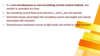 • In a non-simultaneous or non-circulating current control method, one
rectifier is controlled at a time.
• No circulating current flows and inductors L1 and L2 are not required.
• Eliminates losses associated with circulating current and weight and volume
associated with inductors.
• Discontinuous conduction occurs at light loads and control is rather complex
 