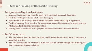 Dynamic Braking or Rheostatic Braking
 For dynamic braking in a shunt motor,
 Armature is disconnected from the supply and a rheostat is connected across it.
 The field winding is left connected across the supply.
 Now armature is driven by the inertia and hence machine starts acting as a generator.
 The kinetic energy that’s stored in the motor gets converted into electrical energy that turns
into heat and will dissipate at the rate of I2R.
 Braking effect is controlled by varying the resistance connected across the armature.
 For DC series motor,
 The motor is disconnected from the supply, field connections are reversed and a rheostat is
connected in series.
 The field connections are reversed to make sure that the current through field winding will
flow in the same direction as before.
 
