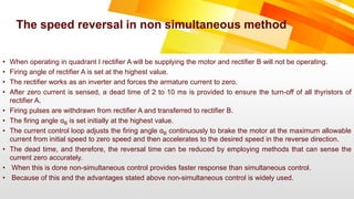 • When operating in quadrant I rectifier A will be supplying the motor and rectifier B will not be operating.
• Firing angle of rectifier A is set at the highest value.
• The rectifier works as an inverter and forces the armature current to zero.
• After zero current is sensed, a dead time of 2 to 10 ms is provided to ensure the turn-off of all thyristors of
rectifier A.
• Firing pulses are withdrawn from rectifier A and transferred to rectifier B.
• The firing angle αB is set initially at the highest value.
• The current control loop adjusts the firing angle αB continuously to brake the motor at the maximum allowable
current from initial speed to zero speed and then accelerates to the desired speed in the reverse direction.
• The dead time, and therefore, the reversal time can be reduced by employing methods that can sense the
current zero accurately.
• When this is done non-simultaneous control provides faster response than simultaneous control.
• Because of this and the advantages stated above non-simultaneous control is widely used.
The speed reversal in non simultaneous method
 