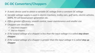 DC-DC Converters/Choppers
 A static device used to obtain a variable DC voltage from a constant DC voltage
 Variable voltage supply is used in electric tractions, trolley cars, golf carts, electric vehicles,
SMPS, PV cell based power generation etc.
 Offers greater efficiency, smooth control, lower maintenance and smaller size
 Choppers are classified into
 Step down choppers
 Step up choppers
 If the output voltage of a chopper is less than the input voltage it is called step down
chopper
 If the output voltage of a chopper is greater than the input voltage it is called step up
chopper
D.Poornima,AP(Sr.Gr)/EEE,SRIT 64
 