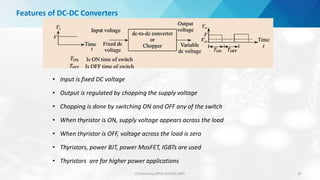 Features of DC-DC Converters
• Input is fixed DC voltage
• Output is regulated by chopping the supply voltage
• Chopping is done by switching ON and OFF any of the switch
• When thyristor is ON, supply voltage appears across the load
• When thyristor is OFF, voltage across the load is zero
• Thyristors, power BJT, power MosFET, IGBTs are used
• Thyristors are for higher power applications
D.Poornima,AP(Sr.Gr)/EEE,SRIT 65
 