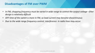 D.Poornima,AP(Sr.Gr)/EEE,SRIT 74
Disadvantages of FM over PWM
• In FM, chopping frequency must be varied in wide range to control the output voltage –filter
design is relatively difficult
• OFF time of the switch is more in FM, so load current may become discontinuous
• Due to the wide range frequency control, interference in radio lines may occur.
 