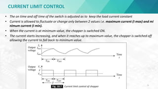 CURRENT LIMIT CONTROL
D.Poornima,AP(Sr.Gr)/EEE,SRIT 75
• The on time and off time of the switch is adjusted as to keep the load current constant
• Current is allowed to fluctuate or change only between 2 values i.e. maximum current (I max) and mi
nimum current (I min).
• When the current is at minimum value, the chopper is switched ON.
• The current starts increasing, and when it reaches up to maximum value, the chopper is switched off
allowing the current to fall back to minimum value.
 